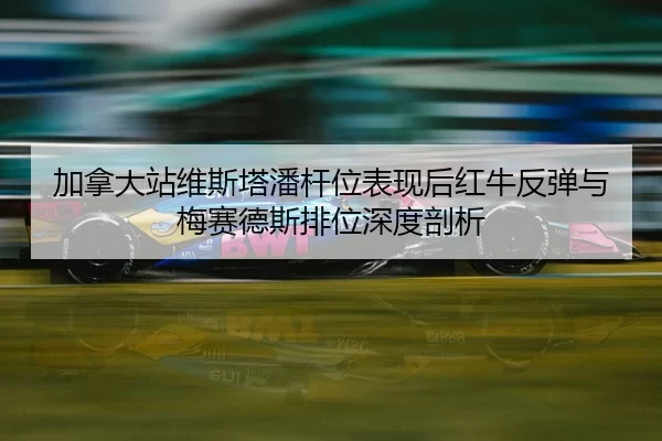 加拿大站维斯塔潘杆位表现后红牛反弹与梅赛德斯排位深度剖析