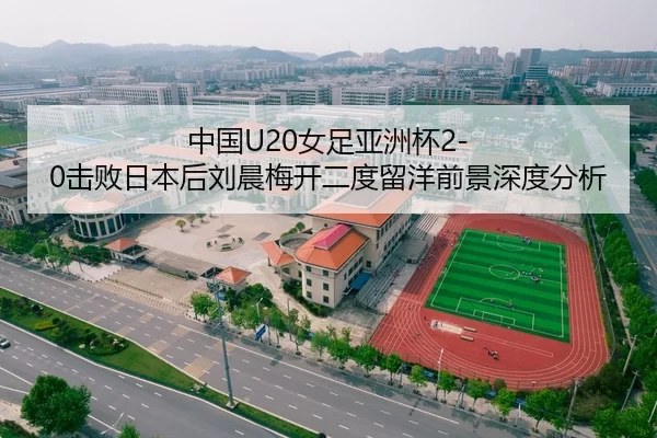 中国U20女足亚洲杯2-0击败日本后刘晨梅开二度留洋前景深度分析